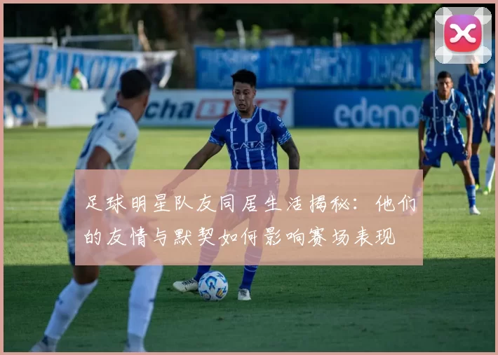 足球明星队友同居生活揭秘：他们的友情与默契如何影响赛场表现