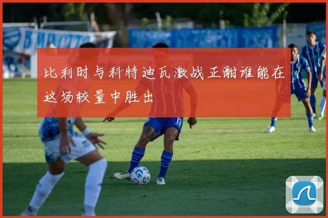 比利时与科特迪瓦激战正酣谁能在这场较量中胜出