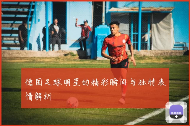 德国足球明星的精彩瞬间与独特表情解析
