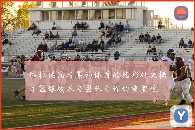 维拉诺瓦与累西体育的精彩对决揭示篮球战术与团队合作的重要性