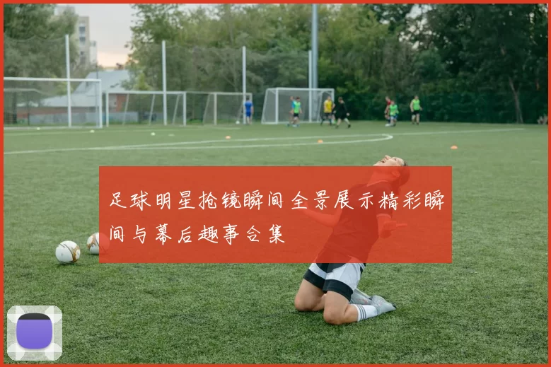 足球明星抢镜瞬间全景展示精彩瞬间与幕后趣事合集