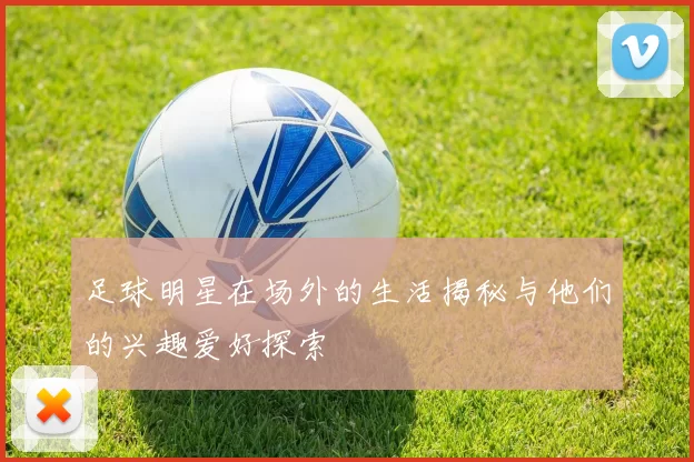 足球明星在场外的生活揭秘与他们的兴趣爱好探索