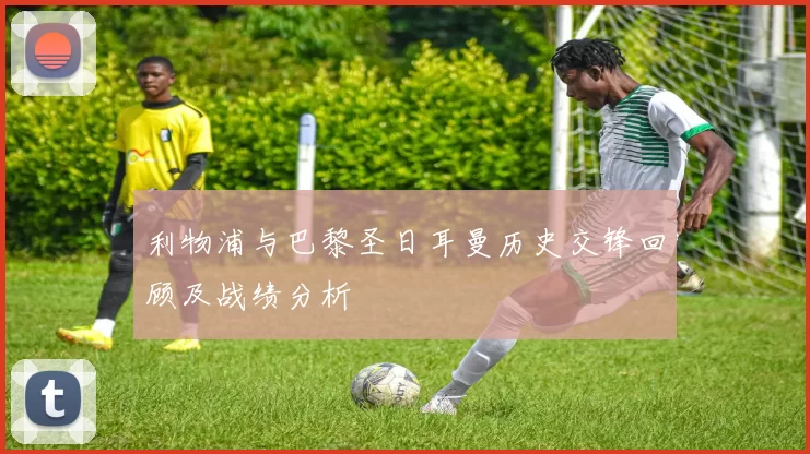 利物浦与巴黎圣日耳曼历史交锋回顾及战绩分析