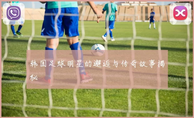 韩国足球明星的邂逅与传奇故事揭秘