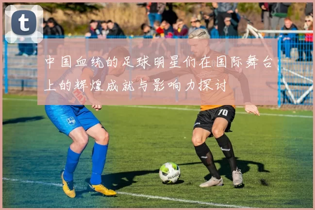 中国血统的足球明星们在国际舞台上的辉煌成就与影响力探讨
