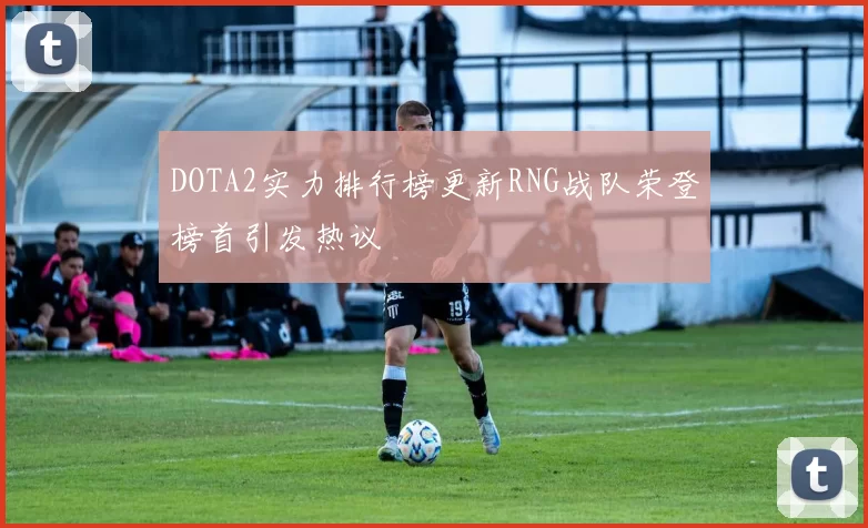 DOTA2实力排行榜更新RNG战队荣登榜首引发热议