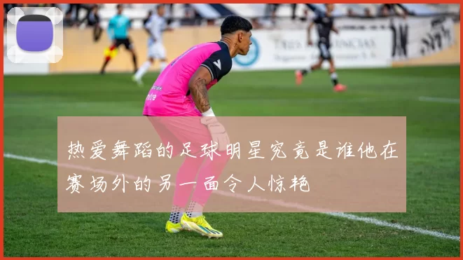 热爱舞蹈的足球明星究竟是谁他在赛场外的另一面令人惊艳