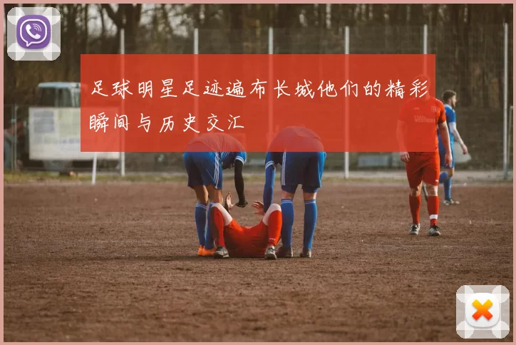 足球明星足迹遍布长城他们的精彩瞬间与历史交汇