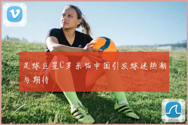 足球巨星C罗亲临中国引发球迷热潮与期待