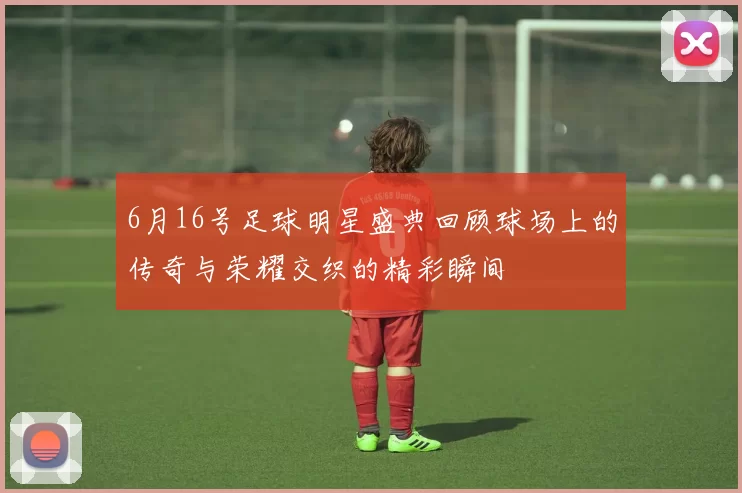 6月16号足球明星盛典回顾球场上的传奇与荣耀交织的精彩瞬间