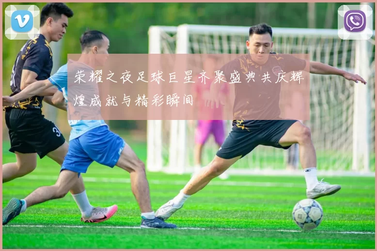 荣耀之夜足球巨星齐聚盛典共庆辉煌成就与精彩瞬间