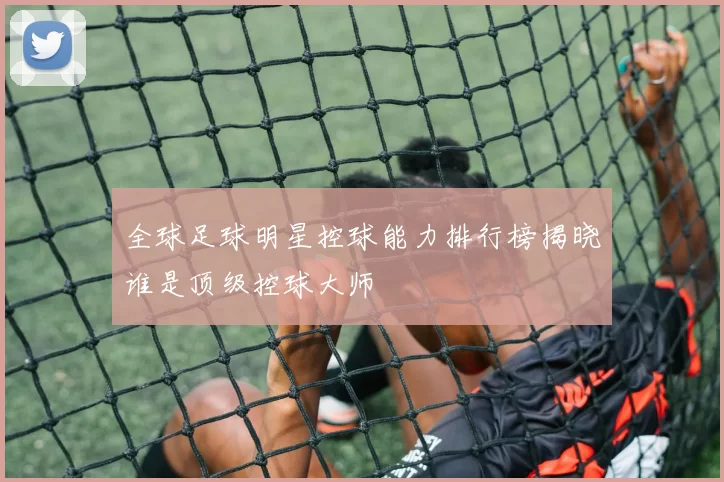 全球足球明星控球能力排行榜揭晓谁是顶级控球大师