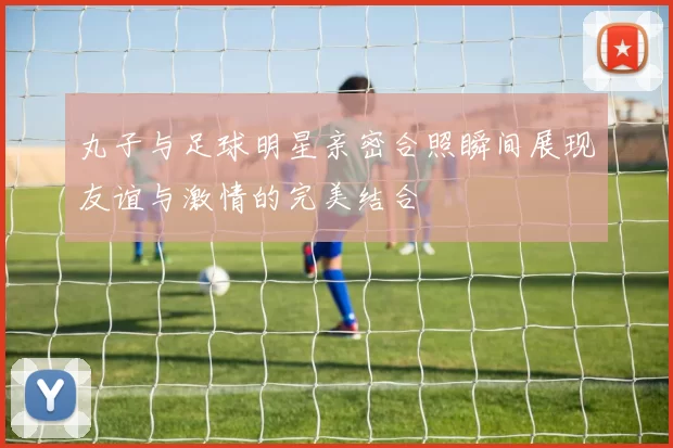 丸子与足球明星亲密合照瞬间展现友谊与激情的完美结合