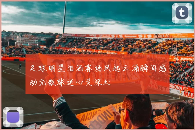 足球明星泪洒赛场风起云涌瞬间感动无数球迷心灵深处