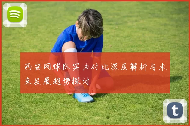 西安网球队实力对比深度解析与未来发展趋势探讨