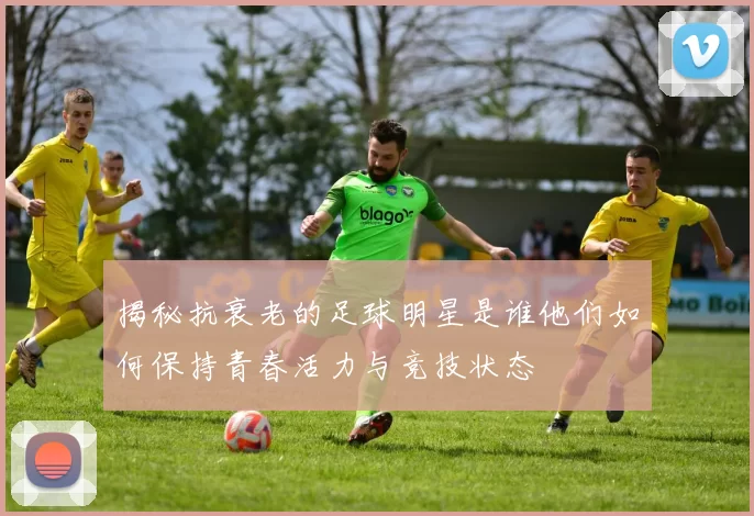 揭秘抗衰老的足球明星是谁他们如何保持青春活力与竞技状态