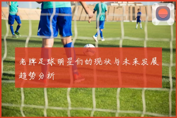 老牌足球明星们的现状与未来发展趋势分析