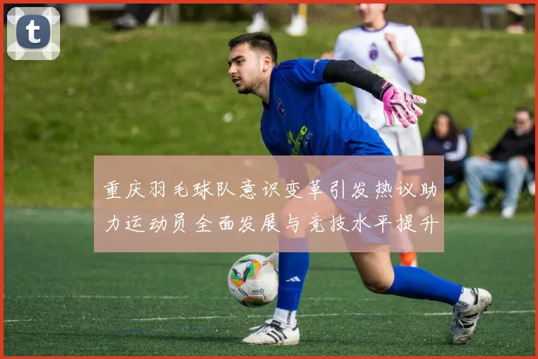 重庆羽毛球队意识变革引发热议助力运动员全面发展与竞技水平提升