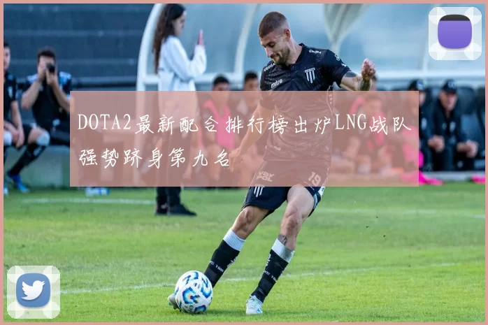 DOTA2最新配合排行榜出炉LNG战队强势跻身第九名