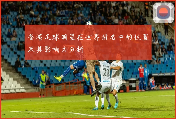 香港足球明星在世界排名中的位置及其影响力分析