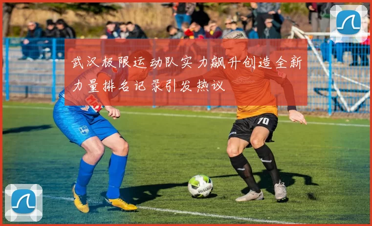 武汉极限运动队实力飙升创造全新力量排名记录引发热议