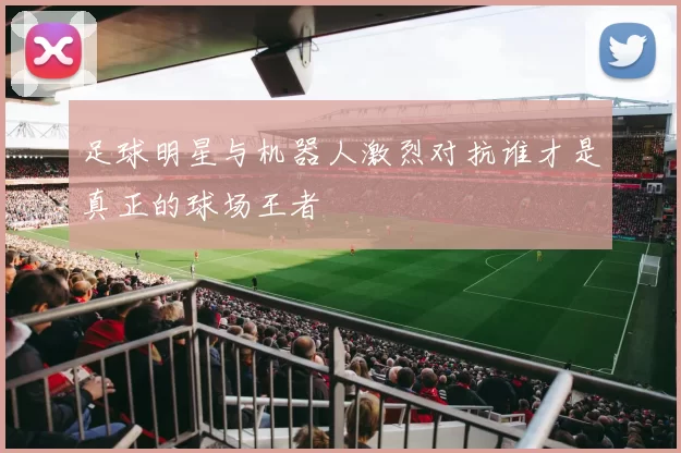 足球明星与机器人激烈对抗谁才是真正的球场王者
