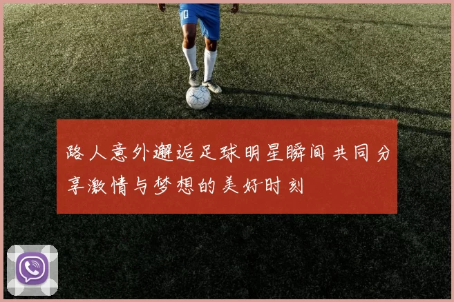 路人意外邂逅足球明星瞬间共同分享激情与梦想的美好时刻
