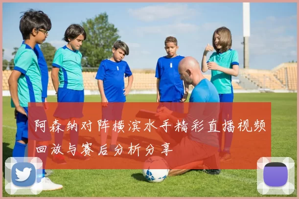 阿森纳对阵横滨水手精彩直播视频回放与赛后分析分享