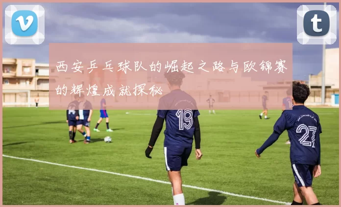 西安乒乓球队的崛起之路与欧锦赛的辉煌成就探秘