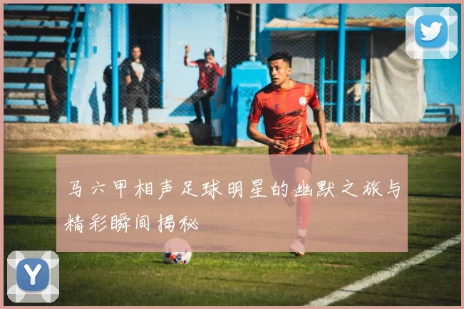 马六甲相声足球明星的幽默之旅与精彩瞬间揭秘