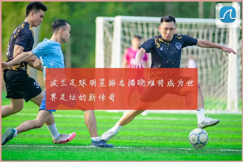 波兰足球明星排名揭晓谁将成为世界足坛的新传奇