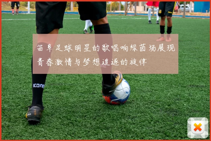苗阜足球明星的歌唱响绿茵场展现青春激情与梦想追逐的旋律