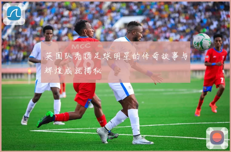 英国队秃顶足球明星的传奇故事与辉煌成就揭秘