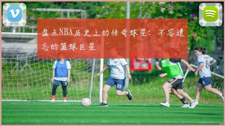 盘点NBA历史上的传奇球星：不容遗忘的篮球巨星