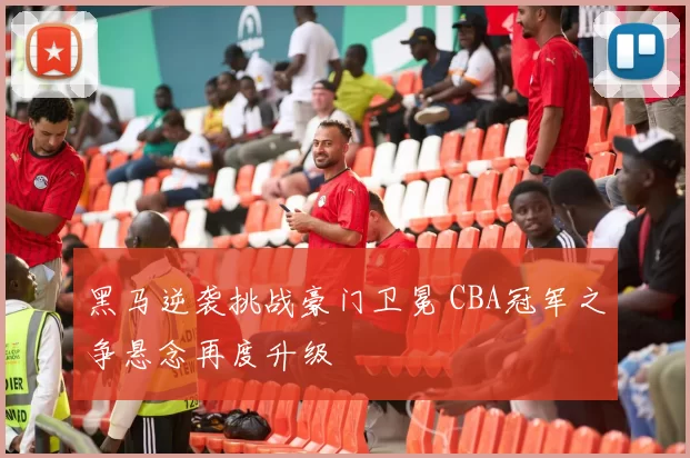 黑马逆袭挑战豪门卫冕 CBA冠军之争悬念再度升级