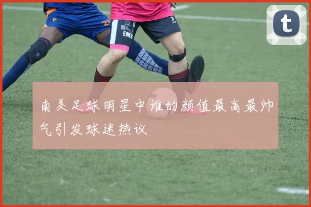 南美足球明星中谁的颜值最高最帅气引发球迷热议