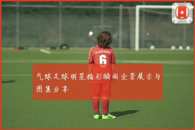 气球足球明星精彩瞬间全景展示与图集分享