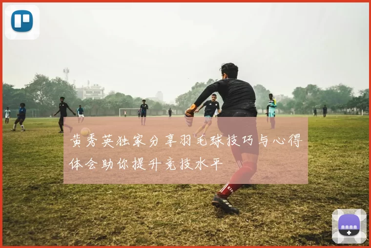 黄秀英独家分享羽毛球技巧与心得体会助你提升竞技水平