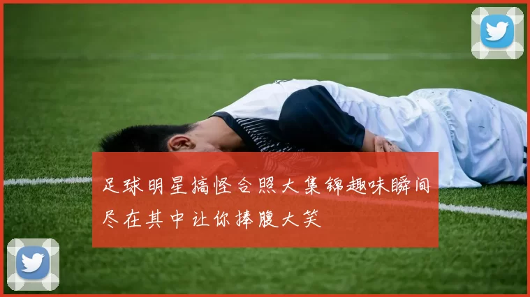 足球明星搞怪合照大集锦趣味瞬间尽在其中让你捧腹大笑