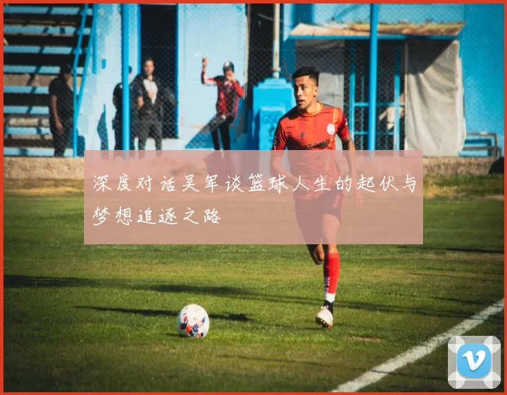 深度对话吴军谈篮球人生的起伏与梦想追逐之路