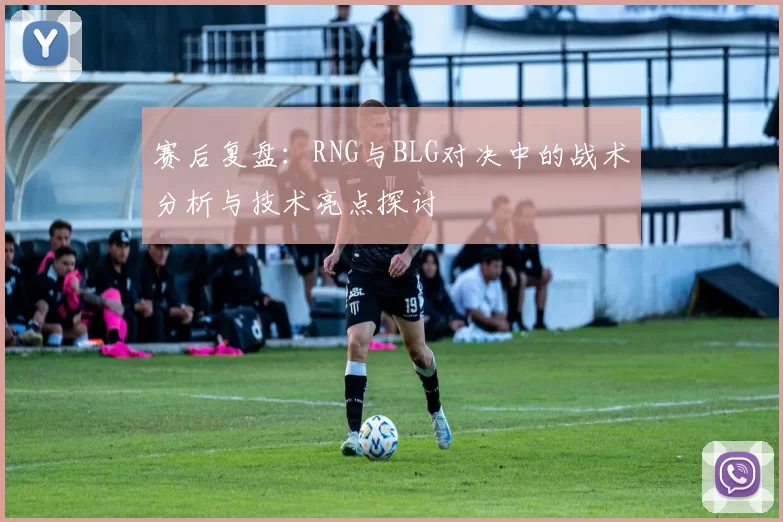 赛后复盘：RNG与BLG对决中的战术分析与技术亮点探讨