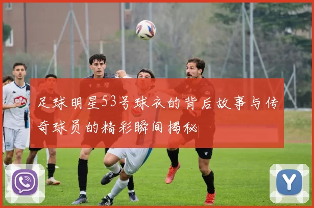 足球明星53号球衣的背后故事与传奇球员的精彩瞬间揭秘