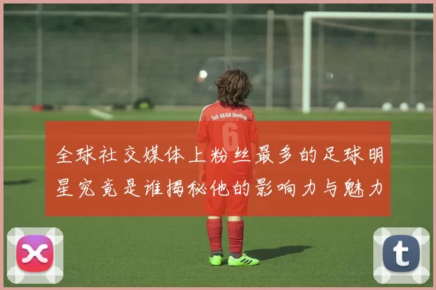 全球社交媒体上粉丝最多的足球明星究竟是谁揭秘他的影响力与魅力