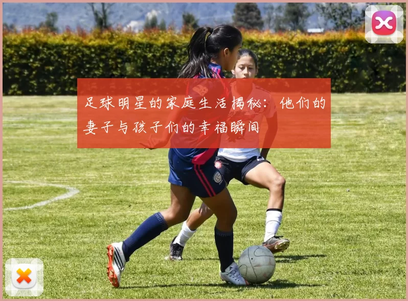 足球明星的家庭生活揭秘：他们的妻子与孩子们的幸福瞬间