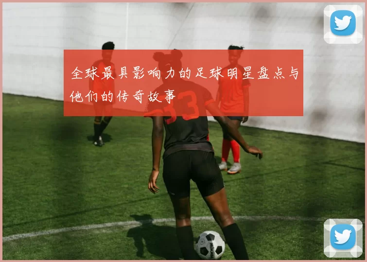 全球最具影响力的足球明星盘点与他们的传奇故事
