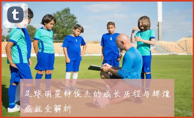足球明星钟俊杰的成长历程与辉煌成就全解析