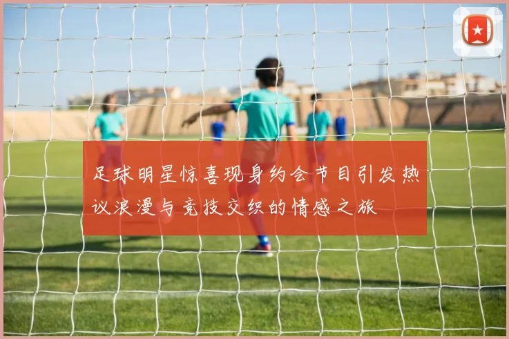 足球明星惊喜现身约会节目引发热议浪漫与竞技交织的情感之旅