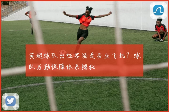英超球队出征客场是否坐飞机？球队后勤保障体系揭秘