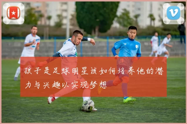 孩子是足球明星该如何培养他的潜力与兴趣以实现梦想