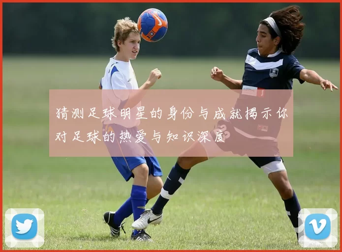 猜测足球明星的身份与成就揭示你对足球的热爱与知识深度